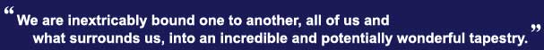 We are inextricably bound one to another, all of us and what surrounds us, into an incredible and potentially wonderful tapestry.