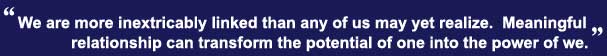 We are more inextricably linked than any of us may yet realize.  Meaningful relationship can transform the potential of one into the power of we.